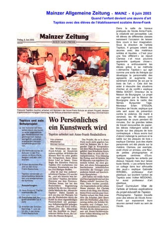 Mainzer Allgemeine Zeitung - MAINZ - 6 juin 2003
Quand l’enfant devient une œuvre d’art
Tapiézo avec des élèves de l’établissement scolaire Anne-Frank
Dans la salle de travaux
pratiques de l’école Anne-Frank,
la créativité est perceptible. Les
48 élèves de différentes classes
saisissent l’occasion de laisser
libre cours à leur imagination.
Sous la direction de l’artiste
Tapiézo, 4 groupes créent des
œuvres avec des matériaux
solides et liquides. « C’est pour
une fois différent » se réjouit
Clarissa « et nous pouvons
apprendre quelques chose ».
Tapiézo a enthousiasmé les
élèves grâce à sa méthode
« démarche Tapiézo » qui agit
comme une sorte de thérapie qui
développe la personnalité des
agissants et augmente leur
sentiment d’estime de soi par le
biais de l’art. « Cela doit les
aider à résoudre des situations
d’échec et de conflit » explique
Mélita SOOST, Directeur de la
Maison de Bourgogne. Le projet
est organisé par la Maison de
Bourgogne dans le cadre des
9èmes Burgunder Tage.
Monsieur Erwin STEILEN,
Directeur de l’école, explique que
cela sert aussi de prévention
contre la violence. De mardi à
vendredi, les 48 élèves sont
dispensés de cours pendant 60
minutes. Sur de grandes tables
de travail recouvertes de papier,
les élèves mélangent solide et
liquide sur des plaques de bois
contreplaqué. « Nous avons tout
d’abord mélangé la peinture et le
sable sur les plaques de bois »
explique Clarissa puis des objets
personnels ont été placés sur la
matière. Clarissa, par exemple,
avait choisi un anneau, une fleur,
de petites photographies et
quelques centimes d’Euro.
Tapiézo regarde les enfants par
dessus l’épaule mais leur laisse
toute liberté. « Les enfants feront
un collage dans leur silhouette
dès jeudi » explique Gabrielle
WROBEL, professeur d’art
plastique, qui soutient l’action de
Tapiézo avec Volker MÖCKING,
lui aussi professeur d’art
plastique.
Court Curriculum Vitæ de
l’artiste et brèves explications
du projet éducatif de Tapiézo
Photographie : Tapiézo travaille
avec des élèves de l’école Anne-
Frank qui exposeront leurs
œuvres samedi matin au sein de
l’école.
07/06/2003, Mainzer Allgemeine Zeitung
 