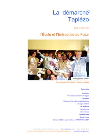 Tapiézo Mas du Rousset 13560 Sénas - France tapi ezo@tapi ezo.c om Mobile 06 14 09 46 50
Cette démarche est protégée par les lois internationales relatives aux droits d’auteur www.demarche-tapiezo.com
La démarche
Tapiézo
Stage et atelier pour
l’École et l’Entreprise du Futur
Sommaire
Introduction
Un préalable sans barrière de langage
Les objectifs
L'Entreprise et / ou l’école accueillent la famille
Les stages et ateliers
Les procédures
Les références
Liste matériaux
La mise en place
Dossier Presse
Contacts et CdRom de présentation par DIAPORAMAS et PDF
©
École Normale de Gent - Musée d’Oostende - Belgique
Développement durable
 