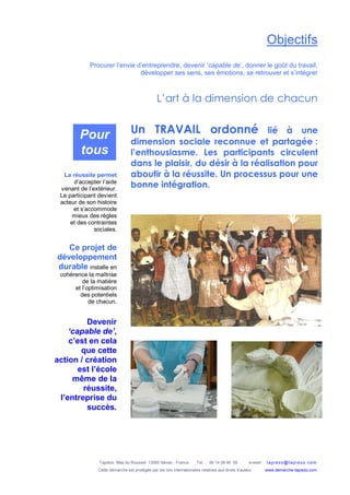 Tapiézo Mas du Rousset 13560 Sénas - France Tel. : 06 14 09 46 50 e-mail : tapi ezo@tapi ezo.c om
Cette démarche est protégée par les lois internationales relatives aux droits d’auteur www.demarche-tapiezo.com
Objectifs
Procurer l’envie d’entreprendre, devenir ‘capable de’, donner le goût du travail,
développer ses sens, ses émotions, se retrouver et s’intégrer
L’art à la dimension de chacun
La réussite permet
d’accepter l’aide
venant de l’extérieur.
Le participant devient
acteur de son histoire
et s’accommode
mieux des règles
et des contraintes
sociales.
Ce projet de
développement
durable installe en
cohérence la maîtrise
de la matière
et l’optimisation
des potentiels
de chacun.
Devenir
‘capable de’,
c’est en cela
que cette
action / création
est l’école
même de la
réussite,
l’entreprise du
succès.
Un TRAVAIL ordonné lié à une
dimension sociale reconnue et partagée :
l’enthousiasme. Les participants circulent
dans le plaisir, du désir à la réalisation pour
aboutir à la réussite. Un processus pour une
bonne intégration.
Pour
tous
 