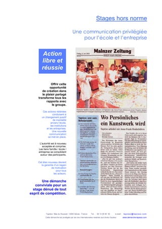 Tapiézo Mas du Rousset 13560 Sénas - France Tel. : 06 14 09 46 50 e-mail : tapi ezo@tapi ezo.c om
Cette démarche est protégée par les lois internationales relatives aux droits d’auteur www.demarche-tapiezo.com
Stages hors norme
Une communication privilégiée
pour l’école et l’entreprise
Offrir cette
opportunité
de création dans
le plaisir partagé
transforme tous les
rapports avec
le groupe.
Ces actions réitérées
conduisent à
un changement positif
de mentalité
envers l’école,
les institutions
et les entreprises.
Une nouvelle
communication
se met en place.
L'autorité est à nouveau
acceptée et comprise.
Les liens famille / école /
entreprise se consolident
autour des participants.
Cet élan nouveau devient
la garantie d’un regain
de motivation
pour tous
les acteurs.
Action
libre et
réussie
Une démarche
conviviale pour un
stage dénué de tout
esprit de compétition.
 