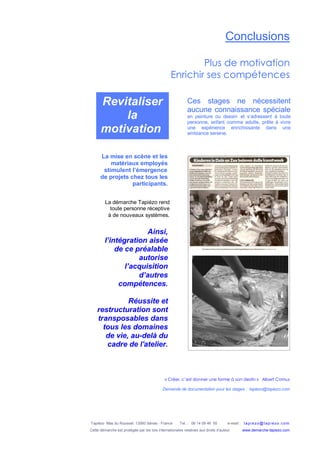 Tapiézo Mas du Rousset 13560 Sénas - France Tel. : 06 14 09 46 50 e-mail : tapi ezo@tapi ezo.c om
Cette démarche est protégée par les lois internationales relatives aux droits d’auteur www.demarche-tapiezo.com
Conclusions
Plus de motivation
Enrichir ses compétences
« Créer, c’est donner une forme à son destin » Albert Camus
Demande de documentation pour les stages : tapiezo@tapiezo.com
La mise en scène et les
matériaux employés
stimulent l’émergence
de projets chez tous les
participants.
Ainsi,
l’intégration aisée
de ce préalable
autorise
l’acquisition
d’autres
compétences.
Réussite et
restructuration sont
transposables dans
tous les domaines
de vie, au-delà du
cadre de l'atelier.
Ces stages ne nécessitent
aucune connaissance spéciale
en peinture ou dessin et s’adressent à toute
personne, enfant comme adulte, prête à vivre
une expérience enrichissante dans une
ambiance sereine.
La démarche Tapiézo rend
toute personne réceptive
à de nouveaux systèmes.
Revitaliser
la
motivation
 