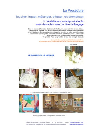 Tapiézo Mas du Rousset 13560 Sénas - France Tel. : 06 14 09 46 50 e-mail : tapi ezo@tapi ezo.c om
Cette démarche est protégée par les lois internationales relatives aux droits d’auteur www.demarche-tapiezo.com
La Procédure
Toucher, tracer, mélanger, effacer, recommencer
Un préalable aux concepts élaborés
avec des actes sans barrière de langage
Dans un espace où l’on a des droits: se salir, tacher, renverser, le droit à l’erreur, effacer,
recommencer, malaxer, tous les mouvements de libération émergent spontanément et
servent la création. Cet espace transitionnel autorise de mettre en scène sa problématique
inconsciente tout en ayant la possibilité de l’effacer. Ce retour au ‘’bac à sable’’, cette
approche libre et non conventionnelle est très symbolique.
Ce procédé est un préalable à tous les concepts élaborés
Les opportunités n’ayant jamais été offertes sous cette forme,
la procédure de l’action / création et le retour au bac à sable ne seront pas décrits ici
1/ Je mélange
2/ Je trace 3/ J’efface 4/ Je retrace
5/ J’écris ma problématique, ce que j’ai envie, je colorie et je revendique mon travail …
… devant le regard des autres : une exposition et un article de presse.
©
LE SOLIDE ET LE LIQUIDE
 
