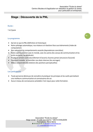 Association "Ecole du stress"
Centre d'études et d'application en relaxation et gestion du stress,
pour particuliers et entreprises.
Association "Ecole du stress"
Siège social : 9 ruelle aux morins * 28210 CHAUDON
Formations : Paris 9ème
09 50 85 05 56 http://www.ecoledustress.com
: contact@ecoledustress.com
11
Stage : Découverte de la PNL
Durée :
1 à 2 jours
Le programme
• Qu’est-ce que la PNL (Définition et historique)
• Notre pilotage automatique, nos moteurs et réactions face aux événements (index de
computation)
• Nos valeurs et les comportements associés (équivalences concrètes)
• Notre communication avec le monde, avec les autres (les canaux de communication et les
accès oculaires, les prédicats)
• Pourquoi certains sont naturellement d’accord, d'autres jamais (structure d’accord)
• Comment installer et contrôler nos états internes (les ancrages)
• Mieux comprendre les relations (les positions perceptuelles)
Les participants
• Toute personne désireuse de connaître et pratiquer les principes et les outils permettant
une meilleure communication et connaissance de soi.
• Aucun niveau de connaissance préalable n'est requis pour cette formation.
 