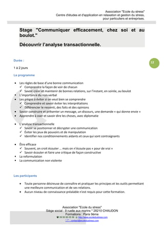 Association "Ecole du stress"
Centre d'études et d'application en relaxation et gestion du stress,
pour particuliers et entreprises.
Association "Ecole du stress"
Siège social : 9 ruelle aux morins * 28210 CHAUDON
Formations : Paris 9ème
09 50 85 05 56 http://www.ecoledustress.com
: contact@ecoledustress.com
12
Stage "Communiquer efficacement, chez soi et au
boulot."
Découvrir l’analyse transactionnelle.
Durée :
1 à 2 jours
Le programme
• Les règles de base d’une bonne communication
Comprendre la façon de voir de chacun
Savoir créer et maintenir de bonnes relations, sur l’instant, en soirée, au boulot
L’importance du non-verbal
• Les pièges à éviter si on veut bien se comprendre
Comprendre et savoir éviter les interprétations
Différencier le ressenti, des faits et des opinions
• Savoir construire et présenter un message, un discours, une demande « qui donne envie »
• Apprendre à oser et savoir dire les choses, avec diplomatie
• L’analyse transactionnelle
Savoir se positionner et décrypter une communication
Éviter les jeux de pouvoirs et de manipulation
Identifier nos conditionnements aidants et ceux qui sont contraignants
• Être efficace
Souvent, on croit écouter … mais on n’écoute pas « pour de vrai »
Savoir écouter et faire une critique de façon constructive
La reformulation
La communication non violente
Les participants
• Toute personne désireuse de connaître et pratiquer les principes et les outils permettant
une meilleure communication et de ses relations.
• Aucun niveau de connaissance préalable n’est requis pour cette formation.
 