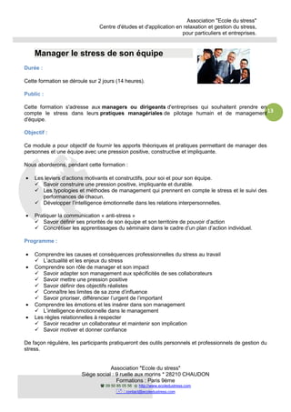 Association "Ecole du stress"
Centre d'études et d'application en relaxation et gestion du stress,
pour particuliers et entreprises.
Association "Ecole du stress"
Siège social : 9 ruelle aux morins * 28210 CHAUDON
Formations : Paris 9ème
09 50 85 05 56 http://www.ecoledustress.com
: contact@ecoledustress.com
13
Manager le stress de son équipe
Durée :
Cette formation se déroule sur 2 jours (14 heures).
Public :
Cette formation s'adresse aux managers ou dirigeants d'entreprises qui souhaitent prendre en
compte le stress dans leurs pratiques managériales de pilotage humain et de management
d'équipe.
Objectif :
Ce module a pour objectif de fournir les apports théoriques et pratiques permettant de manager des
personnes et une équipe avec une pression positive, constructive et impliquante.
Nous aborderons, pendant cette formation :
• Les leviers d’actions motivants et constructifs, pour soi et pour son équipe.
Savoir construire une pression positive, impliquante et durable.
Les typologies et méthodes de management qui prennent en compte le stress et le suivi des
performances de chacun.
Développer l’intelligence émotionnelle dans les relations interpersonnelles.
• Pratiquer la communication « anti-stress »
Savoir définir ses priorités de son équipe et son territoire de pouvoir d’action
Concrétiser les apprentissages du séminaire dans le cadre d’un plan d’action individuel.
Programme :
• Comprendre les causes et conséquences professionnelles du stress au travail
L’actualité et les enjeux du stress
• Comprendre son rôle de manager et son impact
Savoir adapter son management aux spécificités de ses collaborateurs
Savoir mettre une pression positive
Savoir définir des objectifs réalistes
Connaître les limites de sa zone d’influence
Savoir prioriser, différencier l’urgent de l’important
• Comprendre les émotions et les insérer dans son management
L’intelligence émotionnelle dans le management
• Les règles relationnelles à respecter
Savoir recadrer un collaborateur et maintenir son implication
Savoir motiver et donner confiance
De façon régulière, les participants pratiqueront des outils personnels et professionnels de gestion du
stress.
 