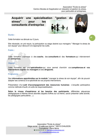 Centre
Siège social : 9 ruelle aux morins *
Acquérir une spécialisation "gestion du
stress" pour les
consultants d'entreprise
Durée :
Cette formation se déroule sur 2 jours.
Elle nécessite, en pré requis, la participation au
son équipe" pour découvrir et s'approprier les outils.
Public :
Cette formation s'adresse à des
en entreprises.
Objectif :
Cette formation est une spécialisation
interventions auprès des managers
Programme :
Des informations approfondies sur le module
adapter ses contenus à la spécificité de vos propres interventions.
Présentation d'un outil d'accompagnement des ressources humaines
comme méthode d'audit, et outils de responsabilisation.
Selon le niveau d'expérience et les besoins des participants
pédagogiques à thèmes seront abordés (Appel
les pédagogies particulières ...).
Association "Ecole du stress"
Centre d'études et d'application en relaxation et gestion du stress,
pour particuliers et entreprises.
Association "Ecole du stress"
Siège social : 9 ruelle aux morins * 28210 CHAUDON
Formations : Paris 9ème
09 50 85 05 56 http://www.ecoledustress.com
: contact@ecoledustress.com
une spécialisation "gestion du
stress" pour les
consultants d'entreprise
Cette formation se déroule sur 2 jours.
Elle nécessite, en pré requis, la participation au stage destiné aux managers " Manager le stress de
approprier les outils.
Cette formation s'adresse à des coachs, des consultants et des formateurs
spécialisation qui vous permet d'enrichir vos
managers et des dirigeants.
informations approfondies sur le module " manager le stress de son équipe
adapter ses contenus à la spécificité de vos propres interventions.
outil d'accompagnement des ressources humaines : L'enquête participative
comme méthode d'audit, et outils de responsabilisation.
Selon le niveau d'expérience et les besoins des participants, différentes séquences
pédagogiques à thèmes seront abordés (Appels d'offres sur ce thème, savoir présenter cette activité,
Association "Ecole du stress"
d'études et d'application en relaxation et gestion du stress,
pour particuliers et entreprises.
14
une spécialisation "gestion du
stage destiné aux managers " Manager le stress de
formateurs qui interviennent
qui vous permet d'enrichir vos compétences et vos
manager le stress de son équipe", afin de pouvoir
: L'enquête participative
, différentes séquences
s d'offres sur ce thème, savoir présenter cette activité,
 