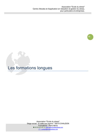 Association "Ecole du stress"
Centre d'études et d'application en relaxation et gestion du stress,
pour particuliers et entreprises.
Association "Ecole du stress"
Siège social : 9 ruelle aux morins * 28210 CHAUDON
Formations : Paris 9ème
09 50 85 05 56 http://www.ecoledustress.com
: contact@ecoledustress.com
15
Les formations longues
 