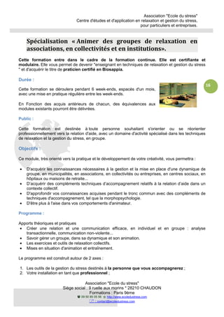 Association "Ecole du stress"
Centre d'études et d'application en relaxation et gestion du stress,
pour particuliers et entreprises.
Association "Ecole du stress"
Siège social : 9 ruelle aux morins * 28210 CHAUDON
Formations : Paris 9ème
09 50 85 05 56 http://www.ecoledustress.com
: contact@ecoledustress.com
16
Spécialisation « Animer des groupes de relaxation en
associations, en collectivités et en institutions».
Cette formation entre dans le cadre de la formation continue. Elle est certifiante et
modulaire. Elle vous permet de devenir "enseignant en techniques de relaxation et gestion du stress
" et d'acquérir le titre de praticien certifié en Biosappia.
Durée :
Cette formation se déroulera pendant 6 week-ends, espacés d'un mois,
avec une mise en pratique régulière entre les week-ends.
En Fonction des acquis antérieurs de chacun, des équivalences aux
modules existants pourront être délivrées.
Public :
Cette formation est destinée à toute personne souhaitant s'orienter ou se réorienter
professionnellement vers la relation d'aide, avec un domaine d'activité spécialisé dans les techniques
de relaxation et la gestion du stress, en groupe.
Objectifs :
Ce module, très orienté vers la pratique et le développement de votre créativité, vous permettra :
• D'acquérir les connaissances nécessaires à la gestion et la mise en place d'une dynamique de
groupe, en municipalités, en associations, en collectivités ou entreprises, en centres sociaux, en
hôpitaux ou maisons de retraite...
• D’acquérir des compléments techniques d’accompagnement relatifs à la relation d’aide dans un
contexte collectif.
• D'approfondir vos connaissances acquises pendant le tronc commun avec des compléments de
techniques d'accompagnement, tel que la morphopsychologie.
• D'être plus à l'aise dans vos comportements d'animateur.
Programme :
Apports théoriques et pratiques
• Créer une relation et une communication efficace, en individuel et en groupe : analyse
transactionnelle, communication non-violente...
• Savoir gérer un groupe, dans sa dynamique et son animation.
• Les exercices et outils de relaxation collectifs.
• Mises en situation d'animation et entraînement.
Le programme est construit autour de 2 axes :
1. Les outils de la gestion du stress destinés à la personne que vous accompagnerez ;
2. Votre installation en tant que professionnel ;
 