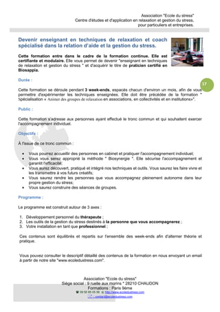Association "Ecole du stress"
Centre d'études et d'application en relaxation et gestion du stress,
pour particuliers et entreprises.
Association "Ecole du stress"
Siège social : 9 ruelle aux morins * 28210 CHAUDON
Formations : Paris 9ème
09 50 85 05 56 http://www.ecoledustress.com
: contact@ecoledustress.com
17
Devenir enseignant en techniques de relaxation et coach
spécialisé dans la relation d’aide et la gestion du stress.
Cette formation entre dans le cadre de la formation continue. Elle est
certifiante et modulaire. Elle vous permet de devenir "enseignant en techniques
de relaxation et gestion du stress " et d'acquérir le titre de praticien certifié en
Biosappia.
Durée :
Cette formation se déroule pendant 3 week-ends, espacés chacun d'environ un mois, afin de vous
permettre d'expérimenter les techniques enseignées. Elle doit être précédée de la formation "
Spécialisation « Animer des groupes de relaxation en associations, en collectivités et en institutions»".
Public :
Cette formation s'adresse aux personnes ayant effectué le tronc commun et qui souhaitent exercer
l'accompagnement individuel.
Objectifs :
À l'issue de ce tronc commun :
• Vous pourrez accueillir des personnes en cabinet et pratiquer l'accompagnement individuel;
• Vous vous serez approprié la méthode " Biosynergie ". Elle sécurise l'accompagnement et
garantit l'efficacité;
• Vous aurez découvert, pratiqué et intégré nos techniques et outils. Vous saurez les faire vivre et
les transmettre à vos futurs créatifs;
• Vous saurez rendre les personnes que vous accompagnez pleinement autonome dans leur
propre gestion du stress;
• Vous saurez construire des séances de groupes.
Programme :
Le programme est construit autour de 3 axes :
1. Développement personnel du thérapeute ;
2. Les outils de la gestion du stress destinés à la personne que vous accompagnerez ;
3. Votre installation en tant que professionnel ;
Ces contenus sont équilibrés et repartis sur l'ensemble des week-ends afin d'alterner théorie et
pratique.
Vous pouvez consulter le descriptif détaillé des contenus de la formation en nous envoyant un email
à partir de notre site "www.ecoledustress.com".
 