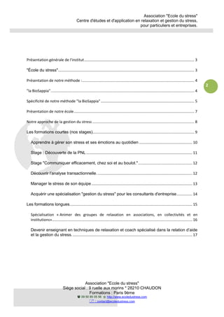 Association "Ecole du stress"
Centre d'études et d'application en relaxation et gestion du stress,
pour particuliers et entreprises.
Association "Ecole du stress"
Siège social : 9 ruelle aux morins * 28210 CHAUDON
Formations : Paris 9ème
09 50 85 05 56 http://www.ecoledustress.com
: contact@ecoledustress.com
2
Présentation générale de l'institut.......................................................................................................... 3
"École du stress"................................................................................................................................... 3
Présentation de notre méthode :............................................................................................................ 4
"la BioSappia".......................................................................................................................................... 4
Spécificité de notre méthode "la BioSappia".......................................................................................... 5
Présentation de notre école.................................................................................................................... 7
Notre approche de la gestion du stress .................................................................................................. 8
Les formations courtes (nos stages).................................................................................................. 9
Apprendre à gérer son stress et ses émotions au quotidien ................................................... 10
Stage : Découverte de la PNL ...................................................................................................... 11
Stage "Communiquer efficacement, chez soi et au boulot.".................................................... 12
Découvrir l’analyse transactionnelle............................................................................................ 12
Manager le stress de son équipe................................................................................................. 13
Acquérir une spécialisation "gestion du stress" pour les consultants d'entreprise............... 14
Les formations longues...................................................................................................................... 15
Spécialisation « Animer des groupes de relaxation en associations, en collectivités et en
institutions»....................................................................................................................................... 16
Devenir enseignant en techniques de relaxation et coach spécialisé dans la relation d’aide
et la gestion du stress.................................................................................................................... 17
 