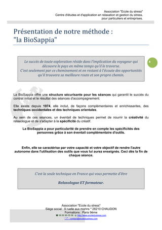 Association "Ecole du stress"
Centre d'études et d'application en relaxation et gestion du stress,
pour particuliers et entreprises.
Association "Ecole du stress"
Siège social : 9 ruelle aux morins * 28210 CHAUDON
Formations : Paris 9ème
09 50 85 05 56 http://www.ecoledustress.com
: contact@ecoledustress.com
4
Présentation de notre méthode :
"la BioSappia"
Le succès de toute exploration réside dans l'implication du voyageur qui
découvre le pays en même temps qu'il le traverse.
C'est seulement par ce cheminement et en restant à l'écoute des opportunités
qu'il trouvera sa meilleure route et son propre chemin.
La BioSappia offre une structure sécurisante pour les séances qui garantit le succès du
contrat initial et le résultat des séances d'accompagnement.
Elle existe depuis 1974, elle inclut, de façons complémentaires et enrichissantes, des
techniques occidentales et des techniques orientales.
Au sein de ces séances, un éventail de techniques permet de nourrir la créativité du
relaxologue et de s'adapter à la spécificité du créatif.
La BioSappia a pour particularité de prendre en compte les spécificités des
personnes grâce à son éventail complémentaire d'outils.
Enfin, elle se caractérise par votre capacité et votre objectif de rendre l'autre
autonome dans l'utilisation des outils que vous lui aurez enseignés. Ceci dès la fin de
chaque séance.
C'est la seule technique en France qui vous permette d'être
Relaxologue ET formateur.
 