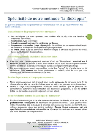 Association "Ecole du stress"
Centre d'études et d'application en relaxation et gestion du stress,
pour particuliers et entreprises.
Association "Ecole du stress"
Siège social : 9 ruelle aux morins * 28210 CHAUDON
Formations : Paris 9ème
09 50 85 05 56 http://www.ecoledustress.com
: contact@ecoledustress.com
5
Spécificité de notre méthode "la BioSappia"
Ce que vous enseignerez aux personnes qui viendront vous voir. Ce qui nous différencie des
autres techniques.
Une animation de groupes variée et attrayante
• Les techniques que vous apprenez sont variées afin de répondre aux besoins de
différentes personnes :
o la relaxation, type sophrologie
o les rythmes respiratoires et la cohérence cardiaque,
o les postures corporelles (yoga, qi gong) afin de satisfaire les personnes qui ont besoin
de relaxation mais qui ont un tempérament plus dynamique,
o le Vittoz, utilisé aussi en entreprise. Méthode simple et efficace de gestion du stress,
basée sur l'utilisation des sensations.
Un accompagnement individuel efficace et court
• C'est un cycle d'accompagnement, nommé "Cure" ou "Biosynthèse", structuré sur 7
séances, étalées sur environ 2 mois. Il est court et il n'y a donc aucun risque de transfert
comme c'est le cas avec les psychologues ou les accompagnements plus longs.
• Cet accompagnement court vous protège contre tout "apriori" de charlatanisme ou de
sectarisme. Cela rassure vos futurs partenaires ou créatifs (c'est le nom que nous
donnons aux personnes qui viennent vous voir).
Rendre la personne accompagnée autonome
• Notre accompagnement est structuré pour rendre autonome la personne. À la fin de
chaque séance, elle est capable d'utiliser seule les méthodes que vous aurez transmises.
• Quand il s'agit d'accompagnement individuel, nous vérifions que la personne est
complètement autonome dans l'utilisation des techniques proposées, et que le contrat
initial (sa demande à la première séance) est bien atteint.
Vous êtes formé comme Relaxologue ET formateur
• En plus d'être relaxologue et de faire vivre nos techniques de détente, vous serez aussi un
professionnel "enseignant" en techniques de gestion du stress. Vous pourrez vous-
même transmettre ses techniques à d'autres personnes pour quelles deviennent elles-
mêmes autonomes dans leur propre quotidien. Rendre l'autre autonome est une
spécificité fondamentale de notre méthode. Ceux qui viennent vous voir sauront utiliser
vos outils dès la fin de chaque séance.
 