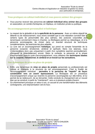 Association "Ecole du stress"
Centre d'études et d'application en relaxation et gestion du stress,
pour particuliers et entreprises.
Association "Ecole du stress"
Siège social : 9 ruelle aux morins * 28210 CHAUDON
Formations : Paris 9ème
09 50 85 05 56 http://www.ecoledustress.com
: contact@ecoledustress.com
6
Vous pratiquez en cabinet individuel et vous pouvez animer des groupes
• Vous pourrez recevoir des personnes en cabinet individuel et/ou animer des groupes
en association, en comité d'entreprise, en hôpitaux, en institution privée ou publique.
Un accompagnement personnalisé et holistique
• Le respect de la globalité et de la spécificité de la personne : Avec un même objectif de
détente ou de ressourcement, nous avons constaté que si une relaxation convient bien à
certains types de personnalité (les plus calmes), des postures corporelles plus
dynamiques conviennent mieux à d'autres. La BioSappia permet au relaxologue, et à la
personne accompagnée, de choisir dans un éventail structuré de techniques
complémentaires, les exercices les plus adaptés.
• La cure est un accompagnement holistique, qui prend en compte l'ensemble de la
personne (corporel, émotionnel, cérébral et spirituel). Dans nos séances, nous
n'interviendrons donc pas uniquement à partir d'un symptôme exprimé ponctuellement,
changeant et potentiellement erroné. Selon le contexte, la personne et la phase
d'appropriation dans le cycle d'accompagnement, vous utiliserez des techniques basées
sur le corporel, l'émotionnel, le cérébral et un travail sur les sensations.
Une dynamique de mise en place de projets
• Enfin, une dynamique de mise en place de projets personnels ou professionnels est
incluse et inhérente à la structure de cet accompagnement. C'est la finalité de
l'accompagnement individuel : permettre à la personne de "repartir" de façon
constructive vers un avenir épanouissant. La BioSappia est un processus
d’accompagnement unique qui recentre la personne accompagnée sur elle-même, et lui
permet de se redécouvrir, de se réinventer. Cette conduite du changement est un nouvel
élan qui se construit, à partir du "maintenant", vers un à plusieurs projets d'avenir.
• Ce cheminement provoque un retour à soi, un accueil et une transformation des éléments
contraignants, une redynamisation vers le futur.
 