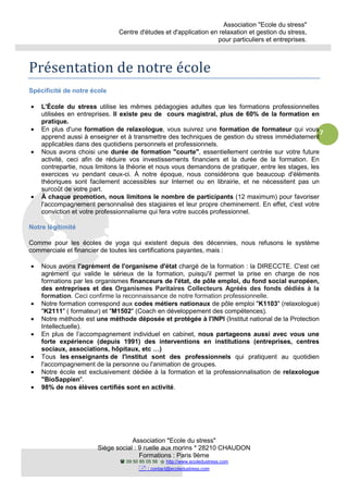 Association "Ecole du stress"
Centre d'études et d'application en relaxation et gestion du stress,
pour particuliers et entreprises.
Association "Ecole du stress"
Siège social : 9 ruelle aux morins * 28210 CHAUDON
Formations : Paris 9ème
09 50 85 05 56 http://www.ecoledustress.com
: contact@ecoledustress.com
7
Présentation de notre école
Spécificité de notre école
• L'École du stress utilise les mêmes pédagogies adultes que les formations professionnelles
utilisées en entreprises. Il existe peu de cours magistral, plus de 60% de la formation en
pratique.
• En plus d'une formation de relaxologue, vous suivrez une formation de formateur qui vous
apprend aussi à enseigner et à transmettre des techniques de gestion du stress immédiatement
applicables dans des quotidiens personnels et professionnels.
• Nous avons choisi une durée de formation "courte", essentiellement centrée sur votre future
activité, ceci afin de réduire vos investissements financiers et la durée de la formation. En
contrepartie, nous limitons la théorie et nous vous demandons de pratiquer, entre les stages, les
exercices vu pendant ceux-ci. À notre époque, nous considérons que beaucoup d'éléments
théoriques sont facilement accessibles sur Internet ou en librairie, et ne nécessitent pas un
surcoût de votre part.
• À chaque promotion, nous limitons le nombre de participants (12 maximum) pour favoriser
l'accompagnement personnalisé des stagiaires et leur propre cheminement. En effet, c'est votre
conviction et votre professionnalisme qui fera votre succès professionnel.
Notre légitimité
Comme pour les écoles de yoga qui existent depuis des décennies, nous refusons le système
commerciale et financier de toutes les certifications payantes, mais :
• Nous avons l'agrément de l'organisme d'état chargé de la formation : la DIRECCTE. C'est cet
agrément qui valide le sérieux de la formation, puisqu'il permet la prise en charge de nos
formations par les organismes financeurs de l'état, de pôle emploi, du fond social européen,
des entreprises et des Organismes Paritaires Collecteurs Agréés des fonds dédiés à la
formation. Ceci confirme la reconnaissance de notre formation professionnelle.
• Notre formation correspond aux codes métiers nationaux de pôle emploi "K1103" (relaxologue)
"K2111" ( formateur) et "M1502" (Coach en développement des compétences).
• Notre méthode est une méthode déposée et protégée à l'INPI (Institut national de la Protection
Intellectuelle).
• En plus de l’accompagnement individuel en cabinet, nous partageons aussi avec vous une
forte expérience (depuis 1991) des interventions en institutions (entreprises, centres
sociaux, associations, hôpitaux, etc …)
• Tous les enseignants de l'institut sont des professionnels qui pratiquent au quotidien
l'accompagnement de la personne ou l'animation de groupes.
• Notre école est exclusivement dédiée à la formation et la professionnalisation de relaxologue
"BioSappien".
• 98% de nos élèves certifiés sont en activité.
 