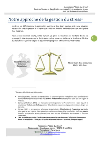 Association "Ecole du stress"
Centre d'études et d'application en relaxation et gestion du stress,
pour particuliers et entreprises.
Association "Ecole du stress"
Siège social : 9 ruelle aux morins * 28210 CHAUDON
Formations : Paris 9ème
09 50 85 05 56 http://www.ecoledustress.com
: contact@ecoledustress.com
8
Notre approche de la gestion du stress1
Le stress est défini comme la perception que l'on a d'un écart existant entre une situation
nécessitant une adaptation et la vision que l'on a des moyens à notre disposition pour y faire
face (Lazarus).
Face à une situation courte, l'être humain va gérer la situation sur l'instant. Si elle se
prolonge, il devrait gérer sur la durée cette même situation. Cela est le Syndrome Général
d'Adaptation. Il génère fatigue et épuisement progressif (cf la vidéo sur notre site).
1
Quelques définitions, pour information :
• (Hans Selye 1936) : Le stress se définit comme un Syndrome général d’adaptation. Tout agent extérieur
menaçant l’homéostasie déclenche une réaction d’adaptation non spécifique quels que soit l’agent et
l’individu.
• (Lazarus et Folkman, 1984) : « Transaction entre la personne et l’environnement » dans laquelle la
situation est évaluée par l’individu comme débordant ses ressources et pouvant mettre en danger son
bien-être.
• (Crespy 1984) : Le stress comme générateur de pathologies. Mobilisation de l’organisme tout entier
pour apporter une réponse à des agressions environnementales. Cette mobilisation, si elle est souvent
imposée, va engendrer progressivement une usure et une dégradation des organes et fonctions
concernées.
• C’est la double-perception d’un état de divergence entre une demande d’adaptation à un moment
donné et la capacité à y faire face. C’est une dépense d'énergie. Il peut être positif ou négatif.
les contraintes, les
demandes
d'adaptation.
Notre vision des ressources
pour y faire face.
 