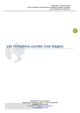 Association "Ecole du stress"
Centre d'études et d'application en relaxation et gestion du stress,
pour particuliers et entreprises.
Association "Ecole du stress"
Siège social : 9 ruelle aux morins * 28210 CHAUDON
Formations : Paris 9ème
09 50 85 05 56 http://www.ecoledustress.com
: contact@ecoledustress.com
9
Les formations courtes (nos stages)
 