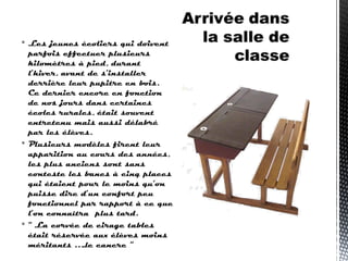  Les jeunes écoliers qui doivent
parfois effectuer plusieurs
kilomètres à pied, durant
l’hiver, avant de s’installer
derrière leur pupitre en bois.
Ce dernier encore en fonction
de nos jours dans certaines
écoles rurales, était souvent
entretenu mais aussi délabré
par les élèves.
 Plusieurs modèles firent leur
apparition au cours des années,
les plus anciens sont sans
conteste les bancs à cinq places
qui étaient pour le moins qu’on
puisse dire d’un confort peu
fonctionnel par rapport à ce que
l’on connaîtra plus tard.
 “ La corvée de cirage tables
était réservée aux élèves moins
méritants ….le cancre ”
 