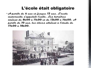  A partir de 6 ans et jusque 12 ans. L'école
maternelle s'appelait l'asile. Les horaires
étaient de 8h00 à 11h00 et de 13h00 à 16h00.  A
partir de 10 ans, les élèves allaient à l'étude de
17h00 à 18h00.
L'école était obligatoire
 