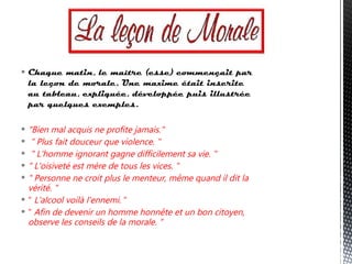  Chaque matin, le maître (esse) commençait par
la leçon de morale. Une maxime était inscrite
au tableau, expliquée, développée puis illustrée
par quelques exemples.
 "Bien mal acquis ne profite jamais."
 " Plus fait douceur que violence. "
 " L'homme ignorant gagne difficilement sa vie. "
 " L'oisiveté est mère de tous les vices. "
 " Personne ne croit plus le menteur, même quand il dit la
vérité. "
 " L'alcool voilà l'ennemi. "
 " Afin de devenir un homme honnête et un bon citoyen,
observe les conseils de la morale. "
 