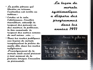  La petite phrase qui
illustre ou résume
l’entretien est écrite au
tableau :
 l’ordre et le soin,
l’obéissance, l’écolier
travailleur, attentif, le
respect des parents ou
des maîtres, la politesse,
le bon camarade ,le
respect des autres comme
de moi-même ..etc. ...
 Dans les écoles publiques,
ces leçons de morale
remplaçaient la prière du
matin dite dans les écoles
religieuses.
L’enseignement de la
morale était aussi présent
à tout moment de la
journée lorsque l’occasion
se présentait.
 