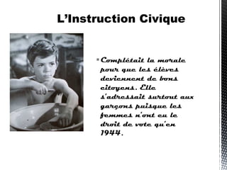 Complétait la morale
pour que les élèves
deviennent de bons
citoyens. Elle
s’adressait surtout aux
garçons puisque les
femmes n’ont eu le
droit de vote qu’en
1944.
L’Instruction Civique
 