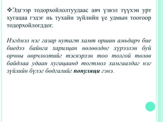 Эдгээр тодорхойлолтуудаас авч үзвэл түүхэн урт
хугацаа гэдэг нь тухайн зүйлийн үе удмын тоогоор
тодорхойлогддог.
Нэгдмэл нэг газар нутагт хамт оршин амьдарч бие
биедээ байнга харилцан нөлөөлдөг хүрээлэн буй
орчны өөрчлөлтийг тэсвэрлэн тоо толгой төлөв
байдлаа удаан хугацаанд тогтмол хамгаалдаг нэг
зүйлийн бүлэг бодгалийг популяци гэнэ.
 
