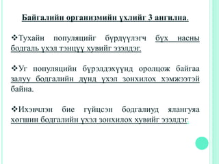 Байгалийн организмийн үхлийг 3 ангилна.
Тухайн популяцийг бүрдүүлэгч бүх насны
бодгаль үхэл тэнцүү хувийг эзэлдэг.
Уг популяцийн бүрэлдэхүүнд оролцож байгаа
залуу бодгалийн дүнд үхэл зонхилох хэмжээтэй
байна.
Ихэвчлэн бие гүйцсэн бодгалиуд ялангуяа
хөгшин бодгалийн үхэл зонхилох хувийг эзэлдэг.
 
