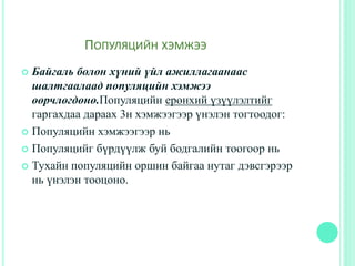 ПОПУЛЯЦИЙН ХЭМЖЭЭ
 Байгаль болон хүний үйл ажиллагаанаас
шалтгаалаад популяцийн хэмжээ
өөрчлөгдөнө.Популяцийн ерөнхий үзүүлэлтийг
гаргахдаа дараах 3н хэмжээгээр үнэлэн тогтоодог:
 Популяцийн хэмжээгээр нь
 Популяцийг бүрдүүлж буй бодгалийн тоогоор нь
 Тухайн популяцийн оршин байгаа нутаг дэвсгэрээр
нь үнэлэн тооцоно.
 