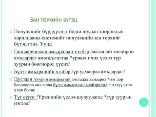 ЗАН ТӨРХИЙН БҮТЭЦ
 Популяцийг бүрдүүлдэг бодгалиудын хоорондын
харилцааны системийг популяцийн зан төрхийг
бүтэц гэнэ. Үүнд
 Ганцаарчилсан амьдралын хэлбэр /мазаалай хосоороо
амьдардаг амьтад-тагтаа *үржих ичих үедээ түр
зуурын бөөгнөрөл үүснэ/
 Бүлэг амьдралийн хэлбэр /үр удмаараа амьдардаг/
 Цуглаан /суурин амьдралтай амьтадад хамаарна *нэг дор
бөөнөөрөө амьдарна бүлэг амьдралын хэлбэрийн нэгдэлүүд гэж
хэлж болно
 Түг сүрэг /Үржилийн үедээ-шувуу,загас *түр зуурын
нэгдэл/
 