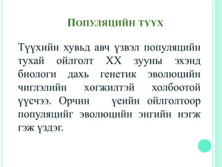 Түүхийн хувьд авч үзвэл популяцийн
тухай ойлголт ХХ зууны эхэнд
биологи дахь генетик эволюцийн
чиглэлийн хөгжилтэй холбоотой
үүсчээ. Орчин үеийн ойлголтоор
популяцийг эволюцийн энгийн нэгж
гэж үздэг.
ПОПУЛЯЦИЙН ТҮҮХ
 