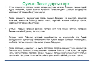 Сумын Засаг даргын эрх
• Нутаг дэвсгэртээ газрын талаар төрөөс явуулах нэгдсэн бодлого, газрын тухай
хууль тогтоомж, тухайн шатны иргэдийн Төлөөлөгчдийн Хурлын шийдвэрийн
хэрэгжилтийг зохион байгуулж хангах;
• Газар эзэмшигч, ашиглагчаас газар, түүний баялгийг үр ашигтай, зохистой
ашиглаж, хамгаалж байгаад хяналт тавих, зөрчлийг арилгах шийдвэр гаргаж,
хэрэгжилтийг зохион байгуулах;
• Сумын газрын нэгдмэл сангийн тайланг жил бүр хянан нэгтгэж, иргэдийн
Төлөөлөгчдийн Хурлаар хэлэлцүүлэх
• Газрын төлөв байдлыг илэрхий доройтуулсан нь мэргэжлийн эрх бүхий
байгууллагын дүгнэлтээр тогтоогдсон бол тухайн газрыг албадан чөлөөлүүлэх
шийдвэр гаргаж, хэрэгжүүлэх ажлыг зохион байгуулах;
• Газар эзэмшигч, ашиглагч нь хууль тогтоомж, гэрээнд заасан үүргээ хангалтгүй
биелүүлснээс байгаль орчинд сөргөөр нөлөөлж байгаа тухай иргэн, аж ахуйн
нэгж, байгууллагаас гаргасан санал, гомдлын талаар мэргэжлийн байгууллагын
дүгнэлтийг гаргуулах хүсэлтээ Засгийн газрын эрх бүхий байгууллагад гаргах.
 