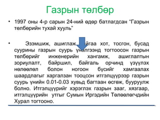 Газрын төлбөр
• 1997 оны 4-р сарын 24-ний өдөр батлагдсан “Газрын
төлбөрийн тухай хууль”
• Эзэмшиж, ашиглаж байгаа хот, тосгон, бусад
суурины газрын суурь үнэлгээнд тогтоосон газрын
төлбөрийг инженерийн хангамж, ашиглалтын
зориулалт, байршил, байгаль орчинд үзүүлэх
нөлөөлөл болон ногоон бүсийг хамгаалах
шаардлагыг харгалзан тооцсон итгэлцүүрээр газрын
суурь үнийн 0.01-0.03 хувьд багтаан өсгөж, бууруулж
болно. Итгэлцүүрийг хэрэглэх газрын зааг, хязгаар,
итгэлцүүрийн утгыг Сумын Иргэдийн Төлөөлөгчдийн
Хурал тогтооно.
 