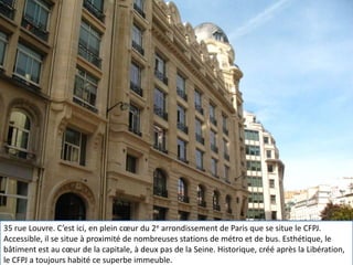 Accés, situation, CFPJ, rue du Louvre, Paris, média, école de journalisme35 rue Louvre. C’est ici, en plein cœur du 2e arrondissement de Paris que se situe le CFPJ. Accessible, il se situe à proximité de nombreuses stations de métro et de bus. Esthétique, le bâtiment est au cœur de la capitale, à deux pas de la Seine. Historique, créé après la Libération, le CFPJ a toujours habité ce superbe immeuble.35 rue Louvre. C’est ici, en plein cœur du 2e arrondissement de Paris que se situe le CFPJ. Accessible, il se situe à proximité de nombreuses stations de métro et de bus. Esthétique, le bâtiment est au cœur de la capitale, à deux pas de la Seine. Historique, créé après la Libération, le CFPJ a toujours habité ce superbe immeuble.