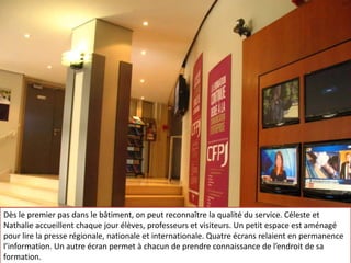 Entrée, CFPJ, rue du Louvre, Paris, média, école de journalismeDès le premier pas dans le bâtiment, on peut reconnaître la qualité du service. Céleste et Nathalie accueillent chaque jour élèves, professeurs et visiteurs. Un petit espace est aménagé pour lire la presse régionale, nationale et internationale. Quatre écrans relaient en permanence l’information. Un autre écran permet à chacun de prendre connaissance de l’endroit de sa formation. Dès le premier pas dans le bâtiment, on peut reconnaître la qualité du service. Céleste et Nathalie accueillent chaque jour élèves, professeurs et visiteurs. Un petit espace est aménagé pour lire la presse régionale, nationale et internationale. Quatre écrans relaient en permanence l’information. Un autre écran permet à chacun de prendre connaissance de l’endroit de sa formation. 