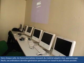 Dans chaque salle, les futurs journalistes trouvent du matériel adapté à leur apprentissage. Neufs, ces ordinateurs dernière génération permettent un travail le plus efficace possible. Dans chaque salle, les futurs journalistes trouvent du matériel adapté à leur apprentissage. Neufs, ces ordinateurs dernière génération permettent un travail le plus efficace possible. 