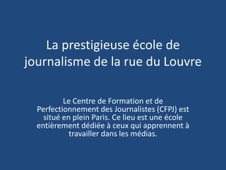 La prestigieuse école de journalisme de la rue du Louvre Le Centre de Formation et de Perfectionnement des Journalistes (CFPJ) est situé en plein Paris. Ce lieu est une école entièrement dédiée à ceux qui apprennent à travailler dans les médias. 