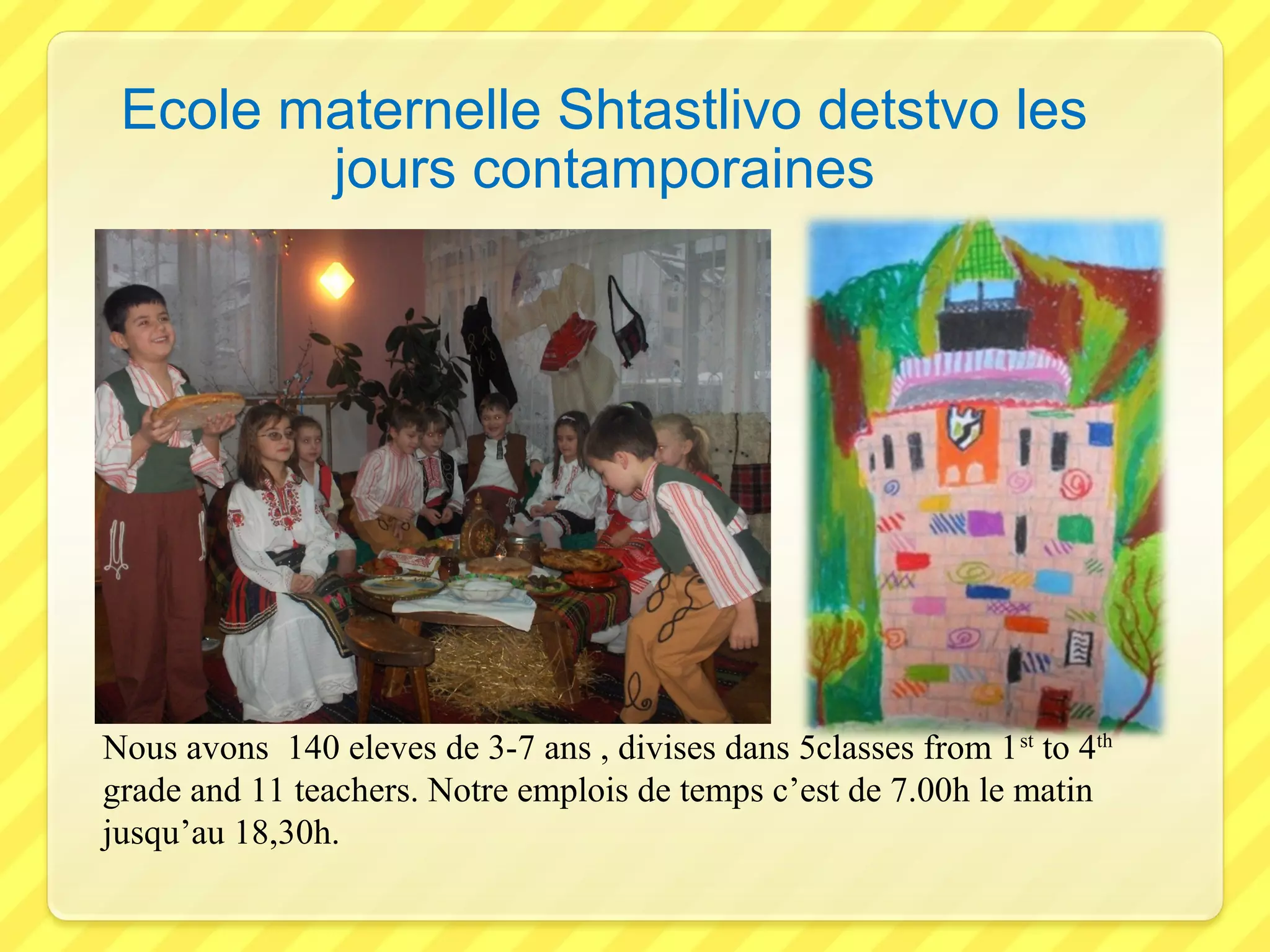 Ecole maternelle Shtastlivo detstvo les
jours contamporaines
Nous avons 140 eleves de 3-7 ans , divises dans 5classes from 1 st to 4th
grade and 11 teachers. Notre emplois de temps c’est de 7.00h le matin
jusqu’au 18,30h.