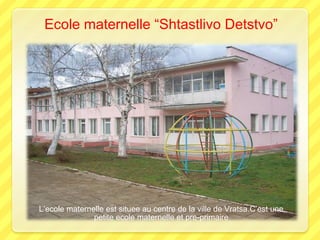 Ecole maternelle “Shtastlivo Detstvo”

L’ecole maternelle est situee au centre de la ville de Vratsa.C’est une
petite ecole maternelle et pre-primaire

 