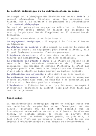 Le contrat pédagogique ou la différenciation en actes

Le risque de la pédagogie différenciée est de « diluer » le
rapport pédagogique (décalage entre les exigences des
maîtres, etc.). La solution à ce problème est l’élaboration
d’un contrat pédagogique.
Le contrat pédagogique engage un élève et un éducateur
autour d’un projet commun en reliant les exigences du
savoir, la personnalité de l’apprenant et l’intervention du
formateur.
Il répond à certaines caractéristiques :
Un engagement réciproque : il engage à la fois un élève et
un éducateur.
La diffusion du contrat : elle permet de repérer le champ de
sa mise en œuvre ; un engagement peut rester bilatéral, mais
il peut également concerner d’autres personnes.
L’échéance du contrat : elle peut être variable et permet de
mesurer les changements, elle est donc essentielle.
La recherche des points d’appui : il s’agit de repérer et de
répertorier les réussites antérieures de l’élève, ses
ressources, ses besoins et centres d’intérêt. Il n’est pas
toujours possible de prendre en compte tous ces éléments, il
s’agit alors plutôt de faire émerger un facteur décisif.
La définition des objectifs : elle doit être très précise.
La recherche des moyens : il s’agit de ceux mis en œuvre par
l’élève lui-même mais aussi de ceux mis à sa disposition par
l’éducateur ; les deux parties s’engagent.
L’évaluation : l’évaluation n’est pas forcément renvoyée à
l’éducateur signataire du contrat, elle peut être faite par
une tierce personne.


Conclusion

La différenciation pédagogique repose en quelque sorte sur
une relation de coopération entre l’enseignant et ses
élèves ; relation qui ne peut être possible que si
l’enseignant reste maître ce certains éléments. En d’autres
termes, un certain nombre de choses ne peuvent être
discutées avec les élèves    qu’en posant, au préalable, le
fait qu’ils n’ont pas de pouvoir dessus : c’est le cas des
objectifs d’apprentissage et des règles de fonctionnement.


                                                           6
 