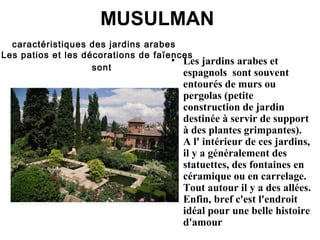MUSULMAN
caractéristiques des jardins arabes  
Les patios et les décorations de faïences
sont
• Les jardins arabes et
espagnols sont souvent
entourés de murs ou
pergolas (petite
construction de jardin
destinée à servir de support
à des plantes grimpantes).
A l' intérieur de ces jardins,
il y a généralement des
statuettes, des fontaines en
céramique ou en carrelage.
Tout autour il y a des allées.
Enfin, bref c'est l'endroit
idéal pour une belle histoire
d'amour
 