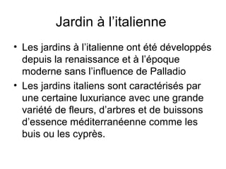Jardin à l’italienne
• Les jardins à l’italienne ont été développés
depuis la renaissance et à l’époque
moderne sans l’influence de Palladio
• Les jardins italiens sont caractérisés par
une certaine luxuriance avec une grande
variété de fleurs, d’arbres et de buissons
d’essence méditerranéenne comme les
buis ou les cyprès.
 