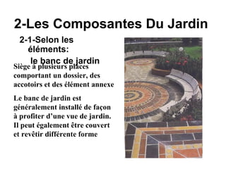 2-Les Composantes Du Jardin
2-1-Selon les
éléments:
le banc de jardin
Siège à plusieurs places
comportant un dossier, des
accotoirs et des élément annexe
Le banc de jardin est
généralement installé de façon
à profiter d’une vue de jardin.
Il peut également être couvert
et revêtir différente forme
 