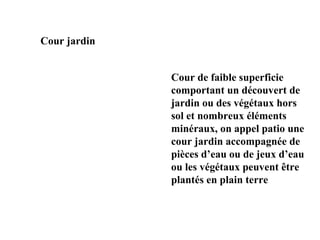 Cour jardin
Cour de faible superficie
comportant un découvert de
jardin ou des végétaux hors
sol et nombreux éléments
minéraux, on appel patio une
cour jardin accompagnée de
pièces d’eau ou de jeux d’eau
ou les végétaux peuvent être
plantés en plain terre
 