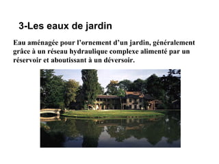 3-Les eaux de jardin
Eau aménagée pour l’ornement d’un jardin, généralement
grâce à un réseau hydraulique complexe alimenté par un
réservoir et aboutissant à un déversoir.
 