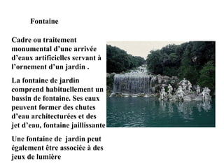 Fontaine
Cadre ou traitement
monumental d’une arrivée
d’eaux artificielles servant à
l’ornement d’un jardin .
La fontaine de jardin
comprend habituellement un
bassin de fontaine. Ses eaux
peuvent former des chutes
d’eau architecturées et des
jet d’eau, fontaine jaillissante
Une fontaine de jardin peut
également être associée à des
jeux de lumière
 