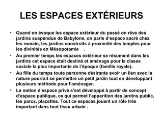 LES ESPACES EXTÉRIEURS
• Quand on évoque les espace extérieur du passé on rêve des
jardins suspendus de Babylone, on parle d‘espace sacré chez
les romain, les jardins construits à proximité des temples pour
les divinités en Mésopotamie .
• Au premier temps les espaces extérieur se résument dans les
jardins cet espace était destiné et aménage pour la classe
sociale la plus importante de l’époque (famille royale).
• Au fille du temps toute personne désirante avoir un lien avec la
nature pourrait se permettre un petit jardin tout en développant
plusieurs méthode pour l’aménager.
• La notion d’espace privé s’est développé à partir de concept
d’espace publique, ce qui permet l’apparition des jardins public,
les parcs, placettes. Tout ce espaces jouent un rôle très
important dans tout tissu urbain .
 