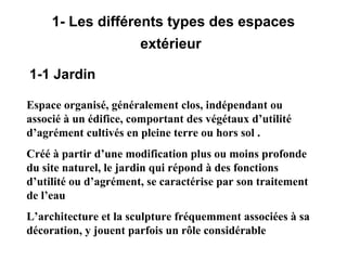 1- Les différents types des espaces
extérieur
1-1 Jardin
Espace organisé, généralement clos, indépendant ou
associé à un édifice, comportant des végétaux d’utilité
d’agrément cultivés en pleine terre ou hors sol .
Créé à partir d’une modification plus ou moins profonde
du site naturel, le jardin qui répond à des fonctions
d’utilité ou d’agrément, se caractérise par son traitement
de l’eau
L’architecture et la sculpture fréquemment associées à sa
décoration, y jouent parfois un rôle considérable
 