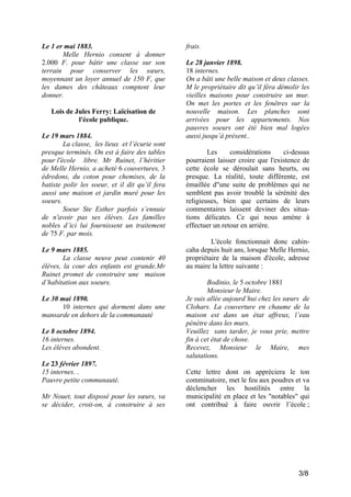 Le 1 er mai 1883.
Melle Hernio consent à donner
2.000 F. pour bâtir une classe sur son
terrain pour conserver les sœurs,
moyennant un loyer annuel de 150 F, que
les dames des châteaux comptent leur
donner.
Lois de Jules Ferry: Laïcisation de
l'école publique.
Le 19 mars 1884.
La classe, les lieux et l’écurie sont
presque terminés. On est à faire des tables
pour l'école libre. Mr Ruinet, l’héritier
de Melle Hernio, a acheté 6 couvertures, 3
édredons, du coton pour chemises, de la
batiste polir les soeur, et il dit qu’il fera
aussi une maison et jardin muré pour les
soeurs.
Soeur Ste Esther parfois s’ennuie
de n'avoir pas ses élèves. Les familles
nobles d’ici lui fournissent un traitement
de 75 F. par mois.
Le 9 mars 1885.
La classe neuve peut contenir 40
élèves, la cour des enfants est grande.Mr
Ruinet promet de construire une maison
d’habitation aux soeurs.
Le 30 mai 1890.
10 internes qui dorment dans une
mansarde en dehors de la communauté
Le 8 octobre 1894.
16 internes.
Les élèves abondent.
Le 23 février 1897.
15 internes. .
Pauvre petite communauté.
Mr Nouet, tout disposé pour les sœurs, va
se décider, croit-on, à construire à ses

frais.
Le 28 janvier 1898.
18 internes.
On a bâti une belle maison et deux classes.
M le propriétaire dit qu’il fèra démolir les
vieilles maisons pour construire un mur.
On met les portes et les fenêtres sur la
nouvelle maison. Les planches sont
arrivées pour les appartements. Nos
pauvres soeurs ont été bien mal logées
aussi jusqu’à présent..
Les
considérations
ci-dessus
pourraient laisser croire que l'existence de
cette école se déroulait sans heurts, ou
presque. La réalité, toute différente, est
émaillée d"une suite de problèmes qui ne
semblent pas avoir troublé la sérénité des
religieuses, bien que certains de leurs
commentaires laissent deviner des situations délicates. Ce qui nous amène à
effectuer un retour en arrière.
L'école fonctionnait donc cahincaha depuis huit ans, lorsque Melle Hernio,
propriétaire de la maison d'école, adresse
au maire la lettre suivante :
Bodinio, le 5 octobre 1881
Monsieur le Maire.
Je suis allée aujourd’hui chez les sœurs de
Clohars. La couverture en chaume de la
maison est dans un état affreux, l’eau
pénètre dans les murs.
Veuillez sans tarder, je vous prie, mettre
fin à cet état de chose.
Recevez, Monsieur le Maire, mes
salutations.
Cette lettre dont on appréciera le ton
comminatoire, met le feu aux poudres et va
déclencher les hostilités entre la
municipalité en place et les "notables" qui
ont contribué à faire ouvrir l’école ;

3/8

 