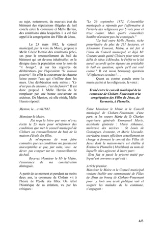 au sujet, notamment, du mauvais état du
bâtiment des stipulations illégales du bail
conclu entre la commune et Melle Hernio,
des conditions dans lesquelles il a été fait
appel à la congrégation des Filles de Jésus.
Le 23 mars 1882, le conseil
municipal, par la voix du Maire, propose à
Melle Cécile Hernio des conditions précises pour le renouvellement du bail du
bâtiment qui est devenu inhabitable: on le
désigne dans la population sous le nom de
"ti breign", et sur les registres de
délibérations par l'équivalent "la maison
pourrie". En effet la couverture de chaume
laisse passer l'eau qui s’infiltre dans les
murs. Une délibération note même : "Ce
n'est pas du chaume, c'est du fumier". Il est
donc proposé à Melle Hernio de le
remplacer par une bonne couverture en
ardoises. De Menton, où elle réside, Melle
Hernio répond :
Menton, le....avriI1882.
Monsieur le Maire.
J'ai reçu la lettre que vous m'avez
écrite le 23 mars pour m'informer des
conditions que met le conseil municipal de
Clohars au renouvellement du bail de la
maison d'école des filles.
Je m'empresse de vous faire
connaître que ces conditions me paraissent
inacceptables et que, par suite, vous ne
devez pas compter sur un renouvellement
du bail.
Recevez Monsieur le Mr le Maire,
l'assurance
de
ma
considération
distinguée.
A partir de ce moment et pendant au moins
deux ans, la commune de Clohars vit à
l'heure de l'école des filles. On refait
l'historique de sa création, vu par les
critiques :

"Le 29 septembre 1872, l',Assemblée
municipale a répondu par l'affirmative à
l'arrivée des religieuses par 5 voix pour et
trois contre. Mais quatre conseillers
hostiles n'avaient pas été convoqués."
"Le bail entre Melle Hernio, riche
propriétaire de plus de 261 hectares, et
Alexandre Courant, Maire, a été fait à
l’insu du Conseil municipal, et déjà Mr
Courant avait quitté Clohars pour tenir un
débit de tabac à Bénodet: le Préfet ne le lui
aurait accordé qu'en signant au préalable
le bail en question, après qu'il eut voté
contre." Il est aussi beaucoup question
"d’influences occultes". . .
Quant au contrat conclu entre la
municipalité et les religieuses, le voici :
Traité entre le conseil municipal de la
commune de Clohars-Fouesnant et la
congrégation des Filles de Jésus, de
Kermaria, à Plumelin.
Entre Monsieur le Maire et le Conseil
municipal de Clohars-Fouesnant, d'une
part: et les soeurs Marie de St Charles
supérieure générale Emmanuel Marie,
assistante générale : Marie Athanase,
maîtresse des novices : St Louis de
Gonzagues, économe, et Marie Léocadie,
secrétaire, toutes officières actuellement en
charge et formant le conseil des Filles de
Jésus dont la maison-mère est établie à
Kermaria Plumelin ( Morbihan) au nom de
laquelle elles agissent, d 'autre part :
S'est fait et passé le présent traité par
lequel est convenu ce qui suit :
Article premier.
Monsieur le Maire et le Conseil municipal
voulant établir une communauté de Filles
de Jésus au bourg de Clohars-Fouesnant
pour y tenir une école publique voir et
soigner les malades de la commune,
s’engagent :

4/8

 