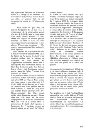Les réparations locatives ou d’entretien
seront à la charge de la commune... La
maison louée doit servir de maison d’école
des filles. Le présent bail est fait
moyennant la somme de 180 Francs par
année. "
Nous avons vu que, dans son
rapport d'inspection du 1er mai 1883, la
représentante de la congrégation parlait
d'un don de 2.000 F. pour la construction
d'une école: l'année suivante (19 mars
1884) elle signale la maison presque
terminée. En 1898, il existe une belle
maison pour loger les enseignantes, et deux
classes. L'inspectrice mentionne : "Nos
pauvres soeurs avaient été bien mal logées
jusqu’à présent."
L'école spéciale des filles s'installait donc
à Parc ar Valannec à la rentrée 1883. Ce ce
fut l'année de "la guerre de l'école", une
situation confuse que le manque de
documents
ne
nous
permet
pas
d'appréhender exactement: D'une part la
municipalité fait fonctionner l'école de
filles dans la maison quelle loue hors du
bourg, d'autre part l'institutrice congréganiste, soeur Ste Esther, "s’ennuie de ne
pas avoir ses élèves".
Il est permis de douter du succès de l'école
communale de Parc ar Valannec quand on
sait qu'en 1885 les Filles de Jésus avaient
une classe neuve et que, plus tard, le 5
février 1899, mis en demeure par le préfet
de construire une école spéciale pour les
tilles, le maire, M. Nouët du Tailly, disait
son inutilité, faisant observer qu'en 1884
l'école communale des filles existait
qu'elle n'était fréquentée que par 3 élèves,
alors que celle tenue par les soeurs
congréganistes en avait une cinquantaine.
Mise aux voix le 5 février 1899, la
construction de l'école était repoussée à
l'unanimité des 7 membres présents du
Conseil présidé par M. Nouët du Tailly (il

y avait 4 absents).
M. Nouët du Tailly résistera tant qu'il
pourra à l'ouverture d'une école laïque. Au
cours de la réunion du conseil municipal
du 19 octobre 1902, les religieuses étant
parties, il propose de créer une école mixte
en divisant la classe des garçons en deux
par une cloison en planches. Le même jour,
le conseil refuse de voter un crédit de 10 F.
en paiement des honoraires de l'inspecteur
primaire qui avait été "envoyé d'office"
pour installer Mme Goas, institutrice.
Le 30 novembre 1902, la séance du conseil
municipal est présidée par M. de Jacquelot
du Boisrouvray, (le secrétaire de séance est
M. Grivart de Kerstrat) qui donne lecture
d’une lettre de M. Nouët du Tailly, "ancien
maire", déclarant ne se rendre à cette
séance,
se
considérant
comme
démissionnaire. Et le conseil examine le
devis des travaux présenté par M.
L'Haridon, charpentier à Clohars, pour
taire la cloison nécessaire pour recevoir les
tilles dans une partie de la classe des
garçons.
Les documents font également défaut sur
la coexistence ultérieure des deux écoles à
Clohars, mais il est certain que l'école
privée a été longtemps prédominante. Telle
dame se souvient pour en avoir été l'élève,
que "c'était une très bonne école". Cette
autre, que ses parents avaient mise à l'école
laïque y était presque seule comme fille.
"J’étais mal vue des autres filles parce
que j'allais à l'école du diable".
Puis les choses ont évolué, l'école publique
a compté de plus en plus d'élèves. L’école
privée a fermé ses portes et les bâtiments
sont
actuellement
affectés
au
fonctionnement de l'association "Le
Caillou Blanc" qui accueille et occupe des
handicapés mentaux à des travaux de jardinage
et de menuiserie.

6/8

 